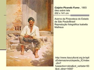 Caipira Picando Fumo  , 1893  óleo sobre tela  202 x 141 cm  Acervo da Pinacoteca do Estado de São Paulo/Brasil  Reprodução fotográfica Isabella Matheus  http://www.itaucultural.org.br/aplicExternas/enciclopedia_IC/index.cfm?fuseaction=obra&cd_verbete=93&cd_obra=14057 