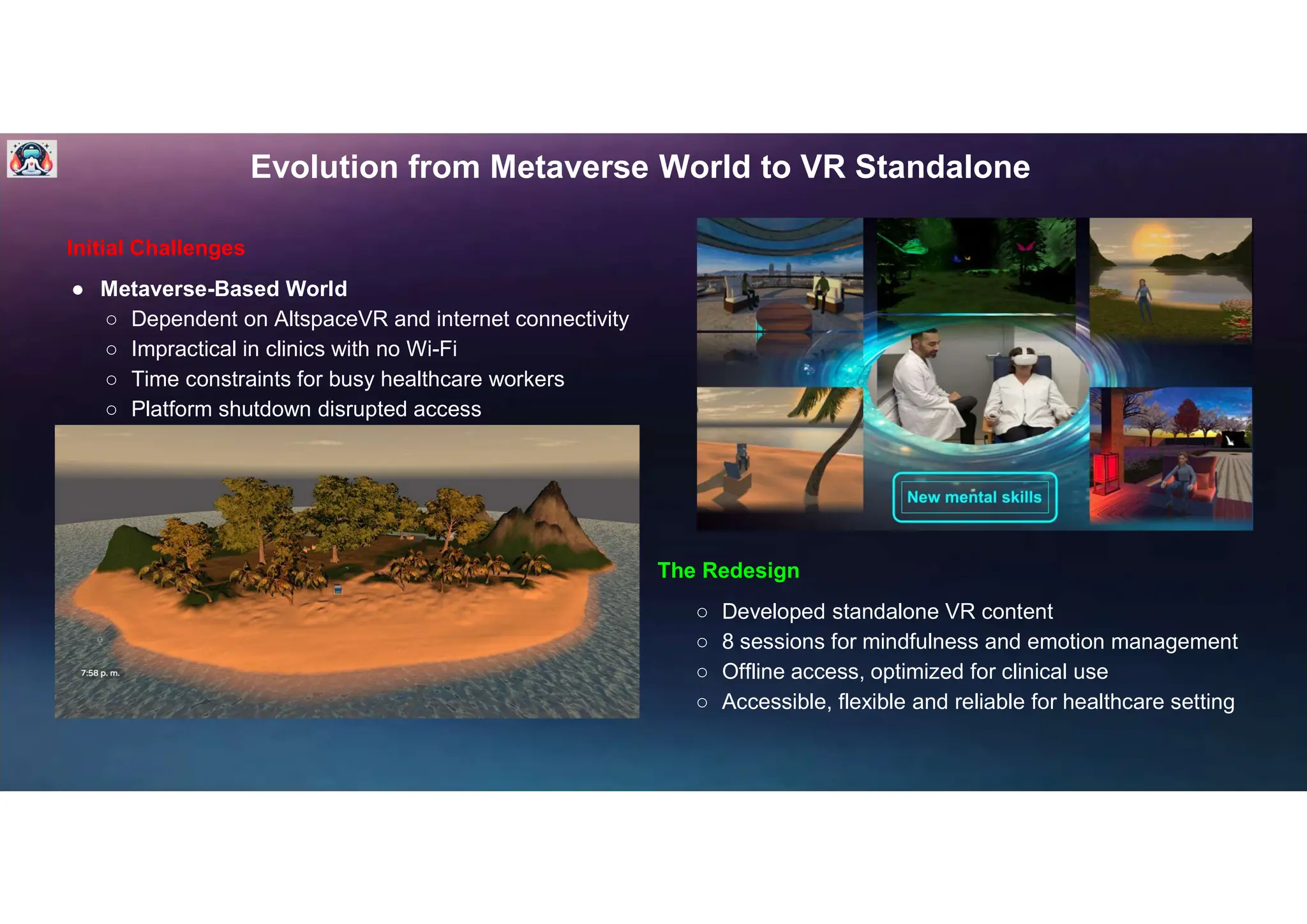 Evolution from Metaverse World to VR Standalone
Initial Challenges
● Metaverse-Based World
○ Dependent on AltspaceVR and internet connectivity
○ Impractical in clinics with no Wi-Fi
○ Time constraints for busy healthcare workers
○ Platform shutdown disrupted access
The Redesign
○ Developed standalone VR content
○ 8 sessions for mindfulness and emotion management
○ Offline access, optimized for clinical use
○ Accessible, flexible and reliable for healthcare setting
 