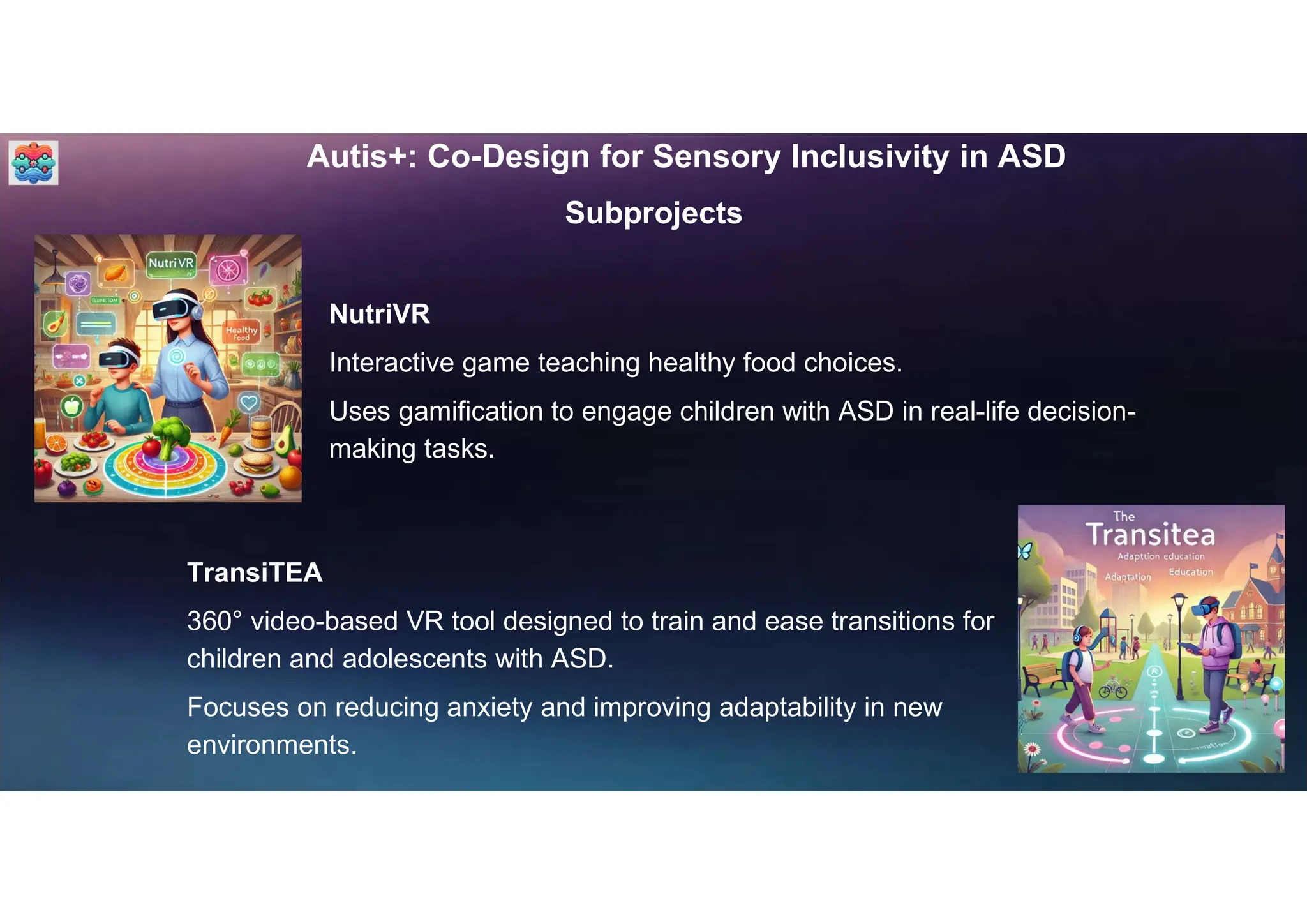 Autis+: Co-Design for Sensory Inclusivity in ASD
Subprojects
NutriVR
Interactive game teaching healthy food choices.
Uses gamification to engage children with ASD in real-life decision-
making tasks.
TransiTEA
360° video-based VR tool designed to train and ease transitions for
children and adolescents with ASD.
Focuses on reducing anxiety and improving adaptability in new
environments.
 