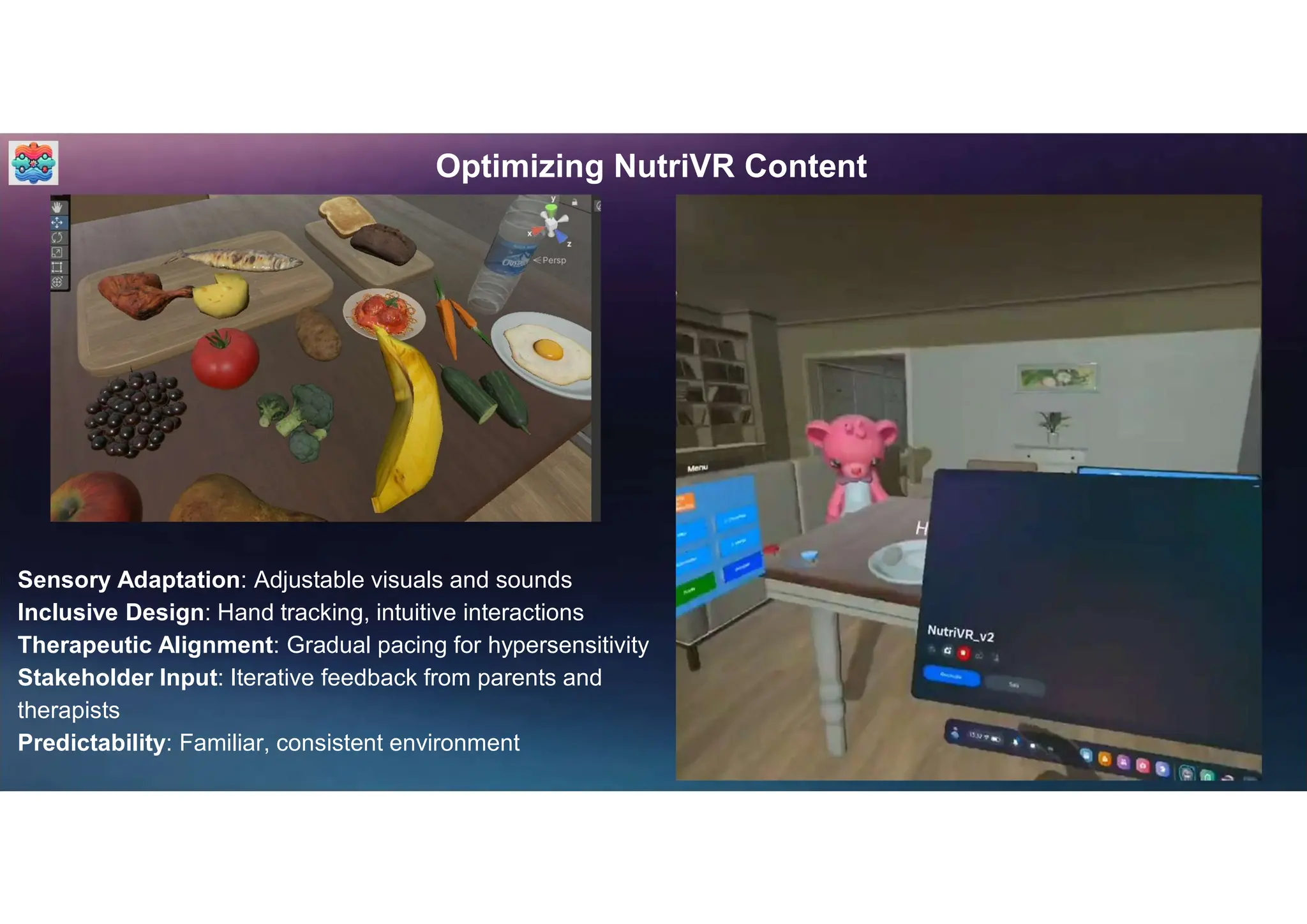 Optimizing NutriVR Content
Sensory Adaptation: Adjustable visuals and sounds
Inclusive Design: Hand tracking, intuitive interactions
Therapeutic Alignment: Gradual pacing for hypersensitivity
Stakeholder Input: Iterative feedback from parents and
therapists
Predictability: Familiar, consistent environment
 