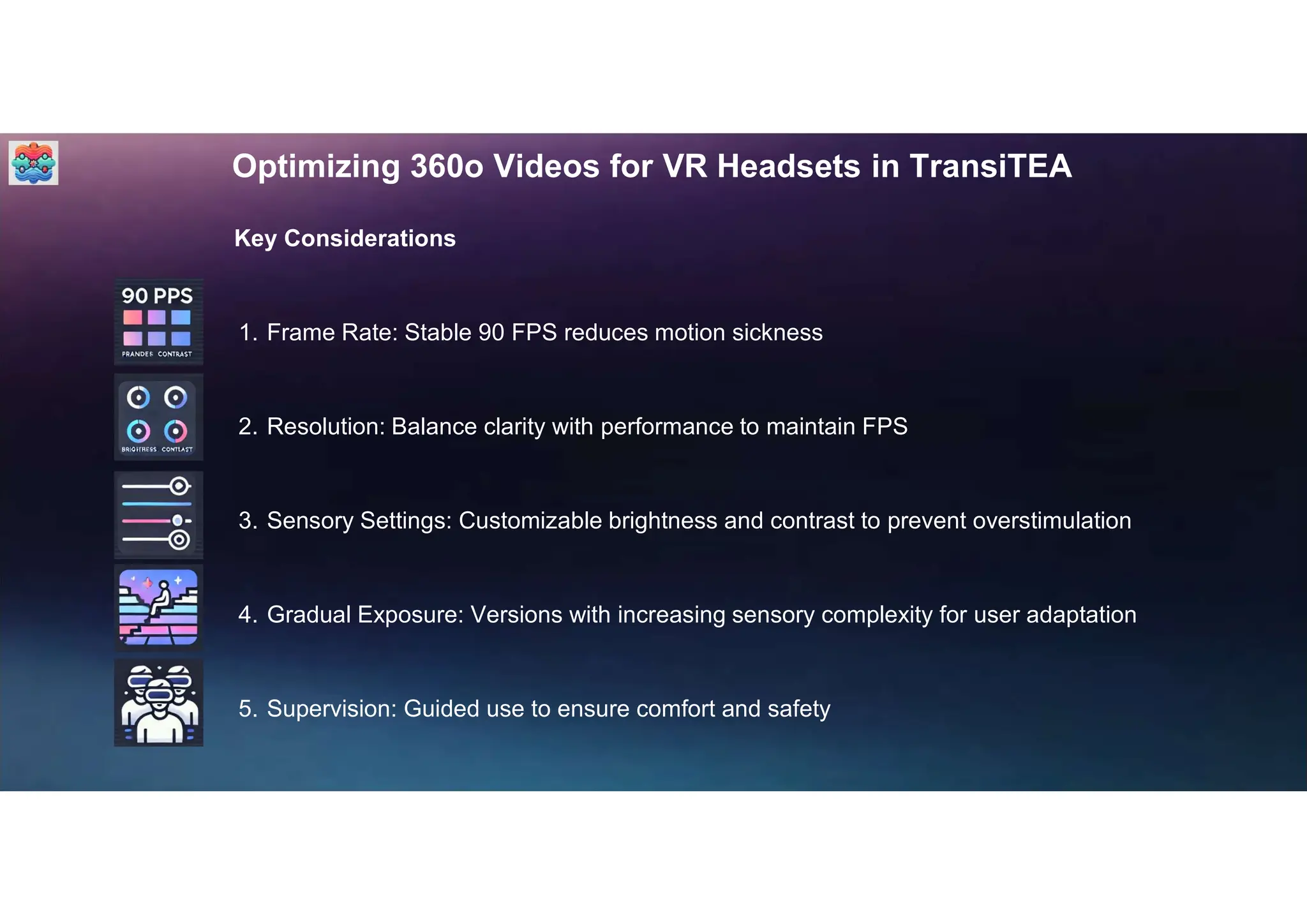 Optimizing 360o Videos for VR Headsets in TransiTEA
Key Considerations
1. Frame Rate: Stable 90 FPS reduces motion sickness
2. Resolution: Balance clarity with performance to maintain FPS
3. Sensory Settings: Customizable brightness and contrast to prevent overstimulation
4. Gradual Exposure: Versions with increasing sensory complexity for user adaptation
5. Supervision: Guided use to ensure comfort and safety
 