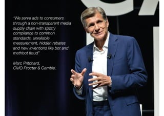 “We serve ads to consumers
through a non-transparent media
supply chain with spotty
compliance to common
standards, unreliable
measurement, hidden rebates
and new inventions like bot and
methbot fraud”
Marc Pritchard,
CMO Procter & Gamble.
 