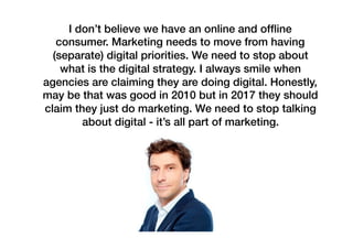 I don’t believe we have an online and ofﬂine
consumer. Marketing needs to move from having
(separate) digital priorities. We need to stop about
what is the digital strategy. I always smile when
agencies are claiming they are doing digital. Honestly,
may be that was good in 2010 but in 2017 they should
claim they just do marketing. We need to stop talking
about digital - it’s all part of marketing.
 