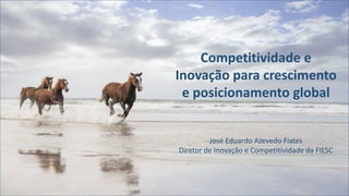 Competitividade e
Inovação para crescimento
e posicionamento global
José Eduardo Azevedo Fiates
Diretor de Inovação e Competitividade da FIESC
 