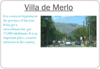 Villa de Merlo
It is a town in Argentina in
the province of San Luis.
It has got a
microclimate,has got
17,000 inhabitants. It is an
important place, a tourist
attraction in the country.

 