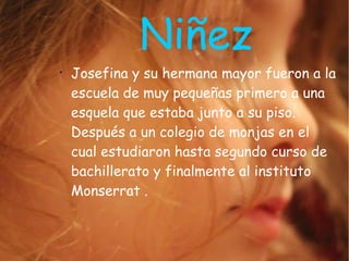 Niñez
●
Josefina y su hermana mayor fueron a la
escuela de muy pequeñas primero a una
esquela que estaba junto a su piso.
Después a un colegio de monjas en el
cual estudiaron hasta segundo curso de
bachillerato y finalmente al instituto
Monserrat .
 