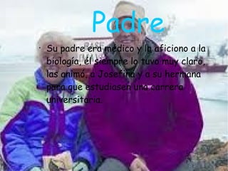 Padre
●
Su padre era médico y la aficiono a la
biología, él siempre lo tuvo muy claro,
las animó, a Josefina y a su hermana
para que estudiasen una carrera
universitaria.
 