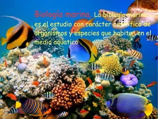 Biología marina, La biología marina
es el estudio con carácter científico de
organismos y especies que habitan en el
medio aquatico .
 