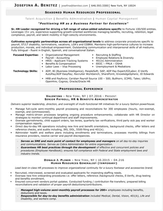 Focused Expertise: ▪ Organizational Management
▪ Payroll - Accounting
▪ HRIS - Applicant Tracking Systems
▪ Benefits & Compensation
▪ Labor Laws – Visa Processing
▪ Recruiting & Staffing
▪ Employee Relations & Diversity
▪ 401(k) Administration
▪ EEOC – FMLA – OSHA
▪ Unemployment & Mediations
Technology Skills: ▪ ADP; BI (Business Intelligence), PeopleSoft; SAP; ADP Pay Expert/EZLabor; E-Verify
AutoPay/ADP EasyPay; Recruiter Workbench; SharePoint; KnowledgeSphere; JD Edwards
▪ HRB and Payforce; Ceridian Payroll Source 100 – 500; Bullhorn; ICIMS; Taleo; UltiPro;
OpenHire; Cognos; Oracle/Oracle HR
JOSEFINA A. BENITEZ │ josefina@benitez.com │ 646.593.3300│ New York, NY 10024
Sr. HR Leader recognized for driving a full range of value-added solutions specific to Fortune 100/500 entities.
Leverages 15+ yrs. experience supporting growth-oriented workforces managing benefits, recruiting, retention, legal
compliance, payroll, and talent mobility in high-velocity environments.
Cultivates synergistic partnerships across all organizational levels to address corporate procedures specific to
payroll, ST/LT disability, terminations, vacations, LOA’s and COBRA. Maintains high-performance cultures to increase
production, morale, and individual empowerment. Outstanding communication and interpersonal skills of all mediums.
Fully bilingual - fluent in English, Spanish, and conversational Italian.
VALENTINO – NEW YORK, NY | 07.2016 - PRESENT
SENIOR PAYROLL, HR & BENEFITS ADMINISTRATOR
▪ Manage full-cycle semi-monthly payroll processing and reconciliations for 300 employees (hourly, non-exempt,
exempt, and commissioned).
▪ Manage metric-driven processes targeting ongoing procedure enhancements; collaborate with HR Director on
strategies to monitor continual department and staff improvements.
▪ Oversee garnishments, child support orders, tax levies, quarterly tax verifications, third party sick pay and worker
compensation reports.
▪ Direct day-to-day HR operations including new hire and benefit orientations, background checks, offer letters and
reference checks, and audits including, IRS, DOL, 5500 filing and 401(k).
▪ Administer health and welfare plans including enrollments and terminations, processes monthly billings from
insurance providers, resolve carrier and payroll discrepancies.
Delivers superior leadership, direction, and oversight of multi-functional HR initiatives for a luxury fashion powerhouse.
SEASONED HUMAN RESOURCES PROFESSIONAL
- Serves as SME and main point of contact for employees and managers on all day-to-day inquiries
and communications. Serves as Cobra Administrator for entire organization.
- Guarantees HR best practices through the development of effective and concurrent policies and
procedures (Employee Handbook); ensures full compliance with Federal and State employment laws and
industry trends.
DONALD J. PLINER – NEW YORK, NY | 10.2015 – 04.216
HUMAN RESOURCES GENERALIST (TEMPORARY)
Lead best-in-class HR processes to improve organizational continuity for a luxury footwear and accessories brand.
- Managed high-volume semi-monthly payroll processes for 200+ employees including benefits,
deductions and taxes.
- Responsible for day-to-day benefits administration included Medical, Dental, Vision, 401(k), Life and
Disability, and workers comp.
▪ Recruited, interviewed, screened and evaluated applicants for impending staffing needs.
▪ Oversaw new hire onboarding procedures i.e. offer letters, reference /background checks, E‐Verify, drug testing
and benefits enrollment.
▪ Ensured concurrent vendors portal updates. Conducted funding / contribution file transfers; prepared billing
reconciliations and validation of proper payroll deductions/contributions.
Talent Acquisition | Benefits Administration | Human Capital Management
“Positioning HR as a Business Partner for Excellence”
PROFESSIONAL EXPERIENCE
 