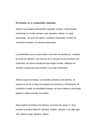 El Contexto de la problemática detectada
Debido a que resulta prácticamente imposible construir conocimientos
únicamente en el aula, siempre será necesario reforzar el nuevo
aprendizaje, así como los valores y actitudes involucrados a través de
actividades diversas y no siempre presenciales.
La problemática que yo quiero atacar, es el nivel de reprobación, mediante
la acción de involucrar a los alumnos en su proceso de acercamiento a los
contenidos, así como la percepción que tengan de ellos, reflejados en
actitudes propias para para contribuir a un mejor desempeño.
Debido a que la tecnología es accesible y atractiva a los alumnos, se
propone el uso de un blog como espacio de recreación y reforzamiento de
contenidos a través de actividades diversas, así como enlaces a otros blogs,
páginas o videos tutoriales de youtube.
Este proyecto irá dirigido a los alumnos de primer año grupo “c”, de la
escuela secundaria Mixta N°1 del turno matutino. Ubicada en la calle vigía
476, colonia el vigía. Zapopan, Jalisco.
 