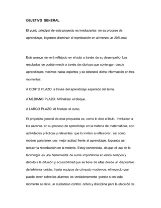 OBJETIVO GENERAL
El punto principal de este proyecto es involucrarlos en su proceso de
aprendizaje, logrando disminuir el reprobación en al menos un 20% real.
Este avance se verá reflejado en el aula a través de su desempeño. Los
resultados se podrán medir a través de rúbricas que contengan desde
aprendizajes mínimos hasta expertos y se obtendrá dicha información en tres
momentos:
A CORTO PLAZO: a través del aprendizaje esperado del tema.
A MEDIANO PLAZO: Al finalizar el bloque.
A LARGO PLAZO: Al finalizar el curso.
El propósito general de esta propuesta es, como lo dice el título, involucrar a
los alumnos en su proceso de aprendizaje en la materia de matemáticas, con
actividades prácticas y relevantes que lo inviten a reflexionar, así como
motivar para tener una mejor actitud frente al aprendizaje, logrando así
reducir la reprobación en la materia. Estoy convencida, de que el uso de la
tecnología es una herramienta de suma importancia en estos tiempos y
debido a la difusión y accesibilidad que se tiene de ellas desde un dispositivo
de telefonía celular, hasta equipos de cómputo modernos, el impacto que
puede tener sobre los alumnos es verdaderamente grande si en todo
momento se lleva un cuidadoso control, orden y disciplina para la elección de
 