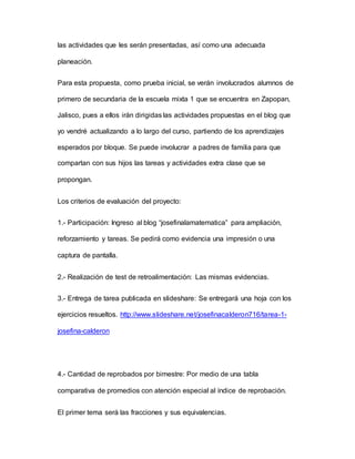 las actividades que les serán presentadas, así como una adecuada
planeación.
Para esta propuesta, como prueba inicial, se verán involucrados alumnos de
primero de secundaria de la escuela mixta 1 que se encuentra en Zapopan,
Jalisco, pues a ellos irán dirigidas las actividades propuestas en el blog que
yo vendré actualizando a lo largo del curso, partiendo de los aprendizajes
esperados por bloque. Se puede involucrar a padres de familia para que
compartan con sus hijos las tareas y actividades extra clase que se
propongan.
Los criterios de evaluación del proyecto:
1.- Participación: Ingreso al blog “josefinalamatematica” para ampliación,
reforzamiento y tareas. Se pedirá como evidencia una impresión o una
captura de pantalla.
2.- Realización de test de retroalimentación: Las mismas evidencias.
3.- Entrega de tarea publicada en slideshare: Se entregará una hoja con los
ejercicios resueltos. http://www.slideshare.net/josefinacalderon716/tarea-1-
josefina-calderon
4.- Cantidad de reprobados por bimestre: Por medio de una tabla
comparativa de promedios con atención especial al índice de reprobación.
El primer tema será las fracciones y sus equivalencias.
 