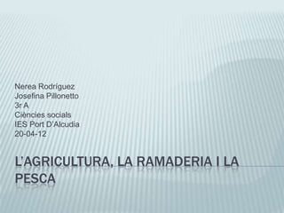 Nerea Rodríguez
Josefina Pillonetto
3r A
Ciències socials
IES Port D’Alcudia
20-04-12


L’AGRICULTURA, LA RAMADERIA I LA
PESCA
 