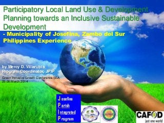 Free Powerpoint Templates
Page 1
Free Powerpoint Templates
Participatory Local Land Use & Development
Planning towards an Inclusive Sustainable
Development
- Municipality of Josefina, Zambo del Sur
Philippines Experience
J osefina
P arish
I ntegrated
P rogram
by Mercy D. Villarubia
Program Coordinator, JPIP
Green Inclusive Growth Conference SEA
25-26 March 2014
 