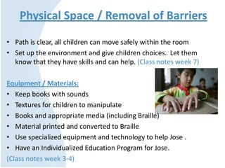 Physical Space / Removal of Barriers
• Path is clear, all children can move safely within the room
• Set up the environment and give children choices. Let them
know that they have skills and can help. (Class notes week 7)
Equipment / Materials:
• Keep books with sounds
• Textures for children to manipulate
• Books and appropriate media (including Braille)
• Material printed and converted to Braille
• Use specialized equipment and technology to help Jose .
• Have an Individualized Education Program for Jose.
(Class notes week 3-4)
 