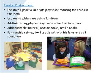 Physical Environment:
• Facilitate a positive and safe play space reducing the chaos in
the room
• Use round tables; not pointy furniture
• Add interesting play sensory material for Jose to explore
• Add touchable material, Texture books, Braille Books
• For transition times, I will use visuals with big fonts and add
sound too.
 