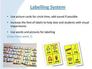 Labelling System
• Use picture cards for circle time, add sound if possible
• Increase the font of labels to help Jose and students with visual
impairments
• Use words and pictures for labelling
(Class notes week 7)
 
