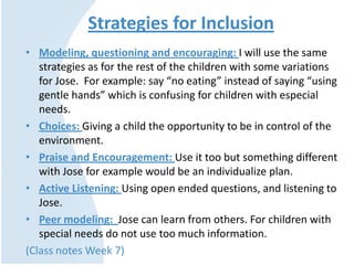 Strategies for Inclusion
• Modeling, questioning and encouraging: I will use the same
strategies as for the rest of the children with some variations
for Jose. For example: say “no eating” instead of saying “using
gentle hands” which is confusing for children with especial
needs.
• Choices: Giving a child the opportunity to be in control of the
environment.
• Praise and Encouragement: Use it too but something different
with Jose for example would be an individualize plan.
• Active Listening: Using open ended questions, and listening to
Jose.
• Peer modeling: Jose can learn from others. For children with
special needs do not use too much information.
(Class notes Week 7)
 