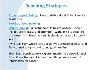 Teaching Strategies
• Prompting and fading: I have to define the skill that I want to
teach Jose
• Physical, visual pointing
• Reinforcement: Can help the child to stay on task. Should
include social praise and attention. With Jose it is better to
use words than hands to patt his shoulder because he won’t
see it.
• I will start from where Jose's cognitive development is at, and
from there I can plan and set up goals for him.
• Teaching through sensory experimentation is a powerful tool
for children like Jose. His hands are the primary source of
information for himself
 