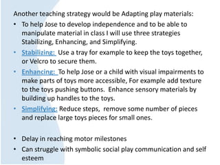 Another teaching strategy would be Adapting play materials:
• To help Jose to develop independence and to be able to
manipulate material in class I will use three strategies
Stabilizing, Enhancing, and Simplifying.
• Stabilizing: Use a tray for example to keep the toys together,
or Velcro to secure them.
• Enhancing: To help Jose or a child with visual impairments to
make parts of toys more accessible, For example add texture
to the toys pushing buttons. Enhance sensory materials by
building up handles to the toys.
• Simplifying: Reduce steps, remove some number of pieces
and replace large toys pieces for small ones.
• Delay in reaching motor milestones
• Can struggle with symbolic social play communication and self
esteem
 