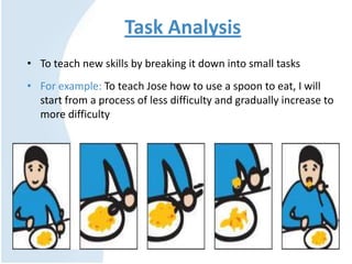 Task Analysis
• To teach new skills by breaking it down into small tasks
• For example: To teach Jose how to use a spoon to eat, I will
start from a process of less difficulty and gradually increase to
more difficulty
 