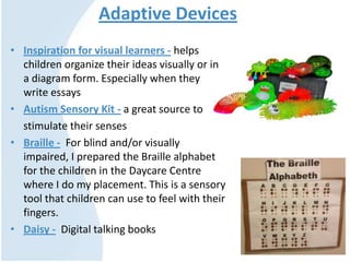 Adaptive Devices
• Inspiration for visual learners - helps
children organize their ideas visually or in
a diagram form. Especially when they
write essays
• Autism Sensory Kit - a great source to
stimulate their senses
• Braille - For blind and/or visually
impaired, I prepared the Braille alphabet
for the children in the Daycare Centre
where I do my placement. This is a sensory
tool that children can use to feel with their
fingers.
• Daisy - Digital talking books
 