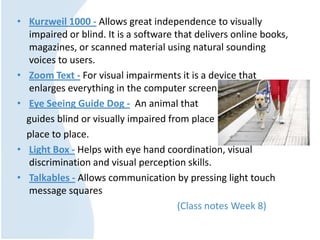 • Kurzweil 1000 - Allows great independence to visually
impaired or blind. It is a software that delivers online books,
magazines, or scanned material using natural sounding
voices to users.
• Zoom Text - For visual impairments it is a device that
enlarges everything in the computer screen.
• Eye Seeing Guide Dog - An animal that
guides blind or visually impaired from place
place to place.
• Light Box - Helps with eye hand coordination, visual
discrimination and visual perception skills.
• Talkables - Allows communication by pressing light touch
message squares
(Class notes Week 8)
 