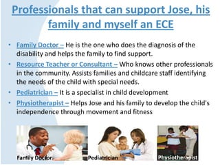 Professionals that can support Jose, his
family and myself an ECE
• Family Doctor – He is the one who does the diagnosis of the
disability and helps the family to find support.
• Resource Teacher or Consultant – Who knows other professionals
in the community. Assists families and childcare staff identifying
the needs of the child with special needs.
• Pediatrician – It is a specialist in child development
• Physiotherapist – Helps Jose and his family to develop the child's
independence through movement and fitness
Family Doctor Pediatrician Physiotherapist
 