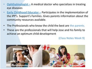 • Ophthalmologist – A medical doctor who specializes in treating
eye diseases
• Early Childhood Educator – Participates in the implementation of
the IPP’s. Support’s Families. Gives parents information about the
community resources available.
• The Professionals who know the child the best are the parents.
• These are the professionals that will help Jose and his family to
achieve an optimum child development
(Class Notes Week 9)
Ophthalmologist Early Childhood Educator
 