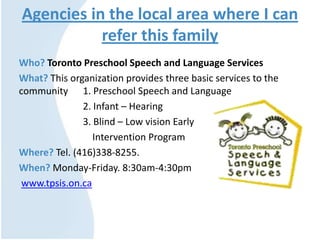 Agencies in the local area where I can
refer this family
Who? Toronto Preschool Speech and Language Services
What? This organization provides three basic services to the
community 1. Preschool Speech and Language
2. Infant – Hearing
3. Blind – Low vision Early
Intervention Program
Where? Tel. (416)338-8255.
When? Monday-Friday. 8:30am-4:30pm
www.tpsis.on.ca
 