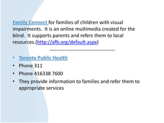Family Connect for families of children with visual
impairments. It is an online multimedia created for the
blind. It supports parents and refers them to local
resources.(http://afb.org/default.aspx)
---------------------------------------
• Toronto Public Health
• Phone 311
• Phone 416338 7600
• They provide information to families and refer them to
appropriate services
 