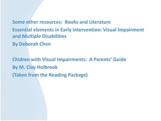 Some other resources: Books and Literature
Essential elements in Early Intervention: Visual Impairment
and Multiple Disabilities
By Deborah Chen
Chidren with Visual Impairments: A Parents’ Guide
By M. Clay Holbrook
(Taken from the Reading Package)
 