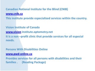 Canadian National Institute for the Blind (CNIB)
www.cnib.ca
This institute provide especialized services within the country.
Vision Institute of Canada
www.vision institute.optometry.net
It is a non –profit clinic that provide services for all especial
needs.
Persons With Disabilities Online
www.pwd-online.ca
Provides services for all persons with disabilities and their
families . (Reading Package)
 