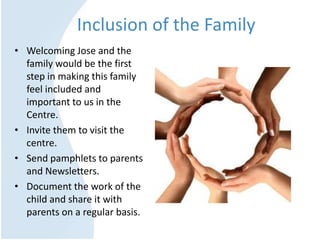 Inclusion of the Family
• Welcoming Jose and the
family would be the first
step in making this family
feel included and
important to us in the
Centre.
• Invite them to visit the
centre.
• Send pamphlets to parents
and Newsletters.
• Document the work of the
child and share it with
parents on a regular basis.
 
