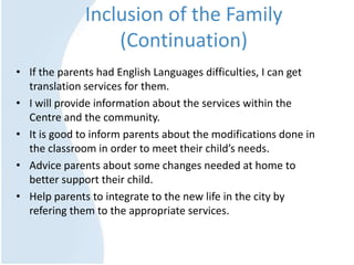 Inclusion of the Family
(Continuation)
• If the parents had English Languages difficulties, I can get
translation services for them.
• I will provide information about the services within the
Centre and the community.
• It is good to inform parents about the modifications done in
the classroom in order to meet their child’s needs.
• Advice parents about some changes needed at home to
better support their child.
• Help parents to integrate to the new life in the city by
refering them to the appropriate services.
 