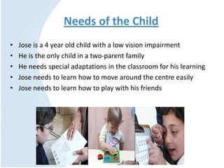 Needs of the Child
• Jose is a 4 year old child with a low vision impairment
• He is the only child in a two-parent family
• He needs special adaptations in the classroom for his learning
• Jose needs to learn how to move around the centre easily
• Jose needs to learn how to play with his friends
 