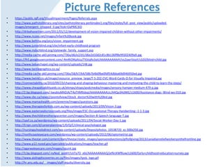 Picture References
• https://public.rgfl.org/VisualImpairment/Pages/Referrals.aspx
• http://www.pathstoliteracy.org/sites/pathstoliteracy.perkinsdev1.org/files/styles/full_post_view/public/uploaded-
images/emergent_cropped_0.jpg?itok=OaPMC3iO
• http://drleahyvarinen.com/2011/01/12/development-of-vision-impaired-children-without-other-impairments/
• http://www.ncoes.net/images/Infant%20book.jpg
• http://www.beltina.org/pics/vision_impairment.jpg
• http://www.juniorblind.org/site/infant-early-childhood-program
• http://www.mdschblind.org/statewide_family_support.asp
• http://media-cache-ak0.pinimg.com/736x/d6/e2/d1/d6e2d10d2c81c8b136ff8e99302409a9.jpg
• https://lh5.googleusercontent.com/-RmRiOlKphLo/TYjVqRx3atI/AAAAAAAAAAY/vs2ywrVxiaY/s320/blind+child.jpg
• http://www.laduechapel.org/wp-content/uploads/148.jpg
• http://www.tactilegraphics.co.za/
• http://media-cache-ak0.pinimg.com/736x/58/b7/b4/58b7b4b0fbe0fdf54dbba69d946950ed.jpg
• http://www.twinkl.co.uk/image/resource_preview_large/T-S-202-CVC-Word-Cards-O-for-Visually-Impaired.jpg
• http://connectability.ca/2010/09/23/chaining-and-shaping-behaviour-mastering-and-motivating-the-child-to-learn-the-steps/
• http://www.cheapdisabilityaids.co.uk/ekmps/shops/podcmedia/images/sensory-hamper-medium-479-p.jpg
• http://2.bp.blogspot.com/-twubIuMhDJA/T4aTXM9zbqI/AAAAAAAAAUc/A4Qa3AijNKE/s1600/Assistance-dogs--Blind-wo-010.jpg
• http://www.cbc.ca/news2/pointofview/iStock_doctor%20with%20kid.jpg
• http://www.mamashealth.com/preemie/images/questions.jpg
• http://www.therapiesforkids.com.au/wp-content/uploads/2013/09/Vision-3.jpg
• http://www.eastersealscrossroads.org/files/image/ESC-Occupational-Therapy-Handwriting--1-1-3.jpg
• http://www.thechildrenstherapycenter.com/images/Section-B-Speech-language-T.jpg
• http://savf.co.za/wordpress/wp-content/uploads/2011/04/Social-Worker-Day-1.jpg
• http://0.tqn.com/d/careerplanning/1/0/Q/C/clinical-psychologist.jpg
• http://nursingschoolsdirect.com/wp-content/uploads/Depositphotos_10538720_xs-300x256.jpg
• http://northcoasteyecare.com/wordpress/wp-content/uploads/2012/06/optometrist.jpg
• http://www.thestar.com/content/dam/thestar/static_images/sponsoredsections/giftofgiving/2013/canadianreliefworkersonthefrontline.jpg
• http://www.p12.nysed.gov/specialed/publications/images/teacher.gif
• http://agarwaleyecare.com/images/squint.jpg
• http://3.bp.blogspot.com/-nyNod_azo6Y/UJiTa7D_ebI/AAAAAAAAAiQ/jefknXWfKow/s1600/Early+childhood+education+survey.jpg
• http://www.aislingdiscoveries.on.ca/files/images/tpsls_logo.gif
• http://hr.anu.edu.au/__images/staff-equity/diversity.jpg
 
