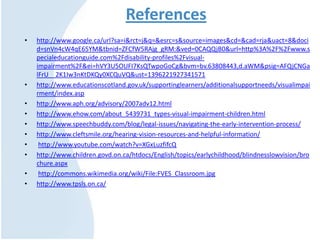 References
• http://www.google.ca/url?sa=i&rct=j&q=&esrc=s&source=images&cd=&cad=rja&uact=8&doci
d=snVn4cW4qE65YM&tbnid=ZFCfW5RAjg_gRM:&ved=0CAQQjB0&url=http%3A%2F%2Fwww.s
pecialeducationguide.com%2Fdisability-profiles%2Fvisual-
impairment%2F&ei=hVY3U5OUFI7KsQTwpoGoCg&bvm=bv.63808443,d.aWM&psig=AFQjCNGa
lFrU__2K1Iw3nKtDKQy0XCQuVQ&ust=1396221927341571
• http://www.educationscotland.gov.uk/supportinglearners/additionalsupportneeds/visualimpai
rment/index.asp
• http://www.aph.org/advisory/2007adv12.html
• http://www.ehow.com/about_5439731_types-visual-impairment-children.html
• http://www.speechbuddy.com/blog/legal-issues/navigating-the-early-intervention-process/
• http://www.cleftsmile.org/hearing-vision-resources-and-helpful-information/
• http://www.youtube.com/watch?v=XGxLuzfifcQ
• http://www.children.govd.on.ca/htdocs/English/topics/earlychildhood/blindnesslowvision/bro
chure.aspx
• http://commons.wikimedia.org/wiki/File:FVES_Classroom.jpg
• http://www.tpsls.on.ca/
 