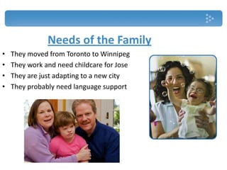 Needs of the Family
• They moved from Toronto to Winnipeg
• They work and need childcare for Jose
• They are just adapting to a new city
• They probably need language support
 
