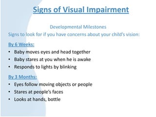 Signs of Visual Impairment
Developmental Milestones
Signs to look for if you have concerns about your child’s vision:
By 6 Weeks:
• Baby moves eyes and head together
• Baby stares at you when he is awake
• Responds to lights by blinking
By 3 Months:
• Eyes follow moving objects or people
• Stares at people’s faces
• Looks at hands, bottle
 