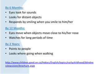 By 6 Months:
• Eyes look for sounds
• Looks for distant objects
• Responds by smiling when you smile to him/her
By 12 Months:
• Eyes move when objects move close to his/her nose
• Watches for long periods of time
By 2 Years:
• Points to people
• Looks where going when walking
http://www.children.govd.on.ca/htdocs/English/topics/earlychildhood/blindne
sslowvision/brochure.aspx
 