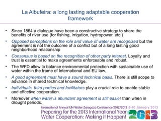 La Albufeira: a long lasting adaptable cooperation
                             framework

•   Since 1864 a dialogue have been a constructive strategy to share the
    benefits of river use (for fishing, irrigation, hydropower, etc.)
•   Opposed perceptions on the role and value of water are recognized but the
    agreement is not the outcome of a conflict but of a long lasting good
    neighborhood relationship
•   Consensus is based on the recognition of other party interest. Loyalty and
    trust is essential to make agreements enforceable and robust.
•   The WFD allow to balance environmental protection with sustainable use of
    water within the frame of International and EU law.
•   A good agreement must have a sound technical basis. There is still scope to
    advance in shared technical knowledge.
•   Individuals, third parties and facilitators play a crucial role to enable stable
    and effective cooperation.
•   Moreover when water is abundant agreement is still easier than when in
    drought periods.
 