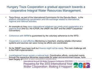 Hungary Tisza Cooperation a gradual approach towards a
      cooperative Integral Water Resources Management.

•    Tisza Group, as part of the International Commission for the Danube Basin, is the
     platform strengthening coordination and info exchange related to international,
     regional and national activities.

•    An example on how many international initiatives can jointly push cooperation at a
     regional level (the EU, the ICPDR, the UNDP, the GEF and the UNEP Carpathian
     Convention)

•    Coherence with IWRM is guaranteed by the voluntary adherence to the WFD.

•    Cooperation is cost effective.Monitoring is important, sharing reliable information
     systems and sources can save money as efforts are coordinated.

•    So far RBMP have been built but finance might not be ready. The main challenge still
     is the PoM implementation.

•    Local/regional issues remain a national task. Coordination efforts, conducted mainly
     through the respective Ministries responsible for water and environment issues, have
     been largely directed at inter-ministerial coordination.
 