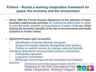 Finland – Russia a working cooperation framework for
      peace, the economy and the environment

•   Since 1964 the Finnish Russian Agreement on the utilization of trans-
    boundary watercourses provides an institutional setting able to adapt
    to new demands, priorities and perceptions of water challenges (from
    sharing the economic benefits at the star to environmental and health
    concerns in modern times)

•   Agreement based upon successful.
    -     Identification of shared interests and goals
    -     Analysis of multiple interests disregarding state borders
    -     Finding an optimal solution for sharing costs and benefits
    (including agreements among private partners (companies).
    -     Participatory approach
    -     Long-term commitment
    -     Being open and transparent has increased trust between
    partners.
 