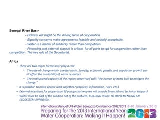 Senegal River Basin
           - Political will might be the driving force of cooperation
           - Equality concerns make agreements feasible and socially acceptable.
           - Water is a matter of solidarity rather than competition.
           - Financing and external support is critical for all parts to opt for cooperation rather than
competition. The key role of the Secretariat.

Africa
     – There are two major factors that play a role:
            • The rate of change within a water basin. Scarcity, economic growth, and population growth can
              all affect the availability of water resources.
            • The institutional capacity of the region; what Wolf calls “the human systems built to mitigate the
              change.”
     – It is possible to make people work together? (capacity, information, rules, etc.)
     – External incentives for cooperation (if you go that way we will provide financial and technical support)
     – Water must be part of the solution not of the problem. BUILDING PEACE TO IMPLEMENTING AN
       ECOSYSTEM APPROACH.
 