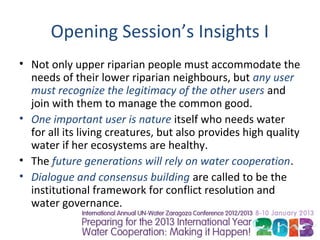 Opening Session’s Insights I
• Not only upper riparian people must accommodate the
  needs of their lower riparian neighbours, but any user
  must recognize the legitimacy of the other users and
  join with them to manage the common good.
• One important user is nature itself who needs water
  for all its living creatures, but also provides high quality
  water if her ecosystems are healthy.
• The future generations will rely on water cooperation.
• Dialogue and consensus building are called to be the
  institutional framework for conflict resolution and
  water governance.
 