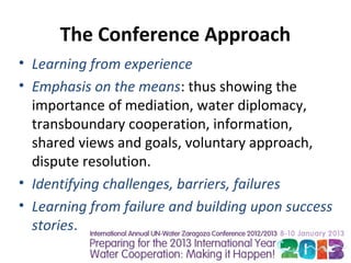 The Conference Approach
• Learning from experience
• Emphasis on the means: thus showing the
  importance of mediation, water diplomacy,
  transboundary cooperation, information,
  shared views and goals, voluntary approach,
  dispute resolution.
• Identifying challenges, barriers, failures
• Learning from failure and building upon success
  stories.
 