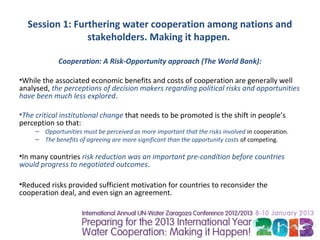 Session 1: Furthering water cooperation among nations and
                stakeholders. Making it happen.

             Cooperation: A Risk-Opportunity approach (The World Bank):

•While the associated economic benefits and costs of cooperation are generally well
analysed, the perceptions of decision makers regarding political risks and opportunities
have been much less explored.

•The critical institutional change that needs to be promoted is the shift in people’s
perception so that:
     – Opportunities must be perceived as more important that the risks involved in cooperation.
     – The benefits of agreeing are more significant than the opportunity costs of competing.

•In many countries risk reduction was an important pre-condition before countries
would progress to negotiated outcomes.

•Reduced risks provided sufficient motivation for countries to reconsider the
cooperation deal, and even sign an agreement.
 