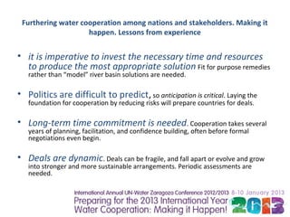 Furthering water cooperation among nations and stakeholders. Making it
                    happen. Lessons from experience


• it is imperative to invest the necessary time and resources
  to produce the most appropriate solution Fit for purpose remedies
   rather than “model” river basin solutions are needed.

• Politics are difficult to predict, so anticipation is critical. Laying the
   foundation for cooperation by reducing risks will prepare countries for deals.

• Long-term time commitment is needed. Cooperation takes several
   years of planning, facilitation, and confidence building, often before formal
   negotiations even begin.

• Deals are dynamic. Deals can be fragile, and fall apart or evolve and grow
   into stronger and more sustainable arrangements. Periodic assessments are
   needed.
 
