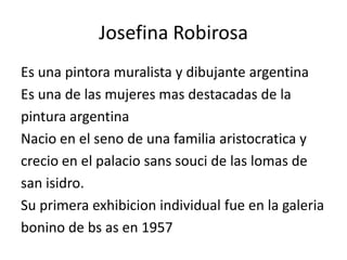 Josefina Robirosa
Es una pintora muralista y dibujante argentina
Es una de las mujeres mas destacadas de la
pintura argentina
Nacio en el seno de una familia aristocratica y
crecio en el palacio sans souci de las lomas de
san isidro.
Su primera exhibicion individual fue en la galeria
bonino de bs as en 1957
 